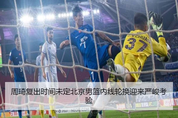 周琦复出时间未定北京男篮内线轮换迎来严峻考验